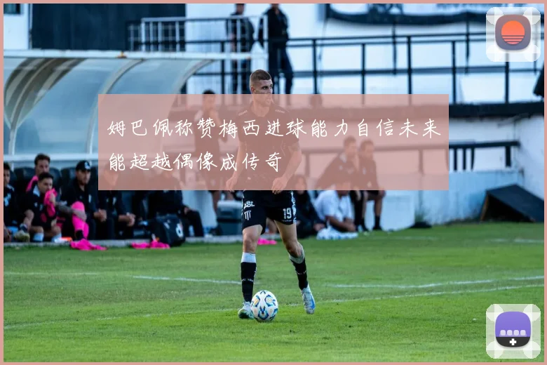姆巴佩称赞梅西进球能力自信未来能超越偶像成传奇