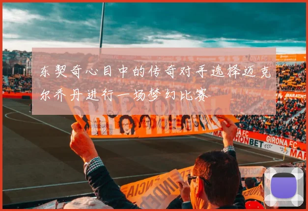 东契奇心目中的传奇对手选择迈克尔乔丹进行一场梦幻比赛