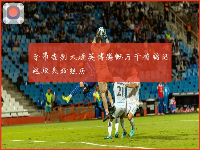 李昂告别大连英博感慨万千将铭记这段美好经历