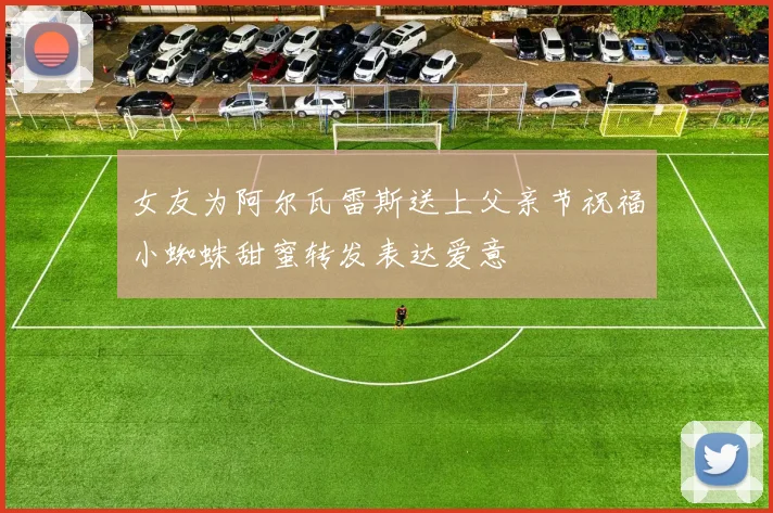 女友为阿尔瓦雷斯送上父亲节祝福小蜘蛛甜蜜转发表达爱意