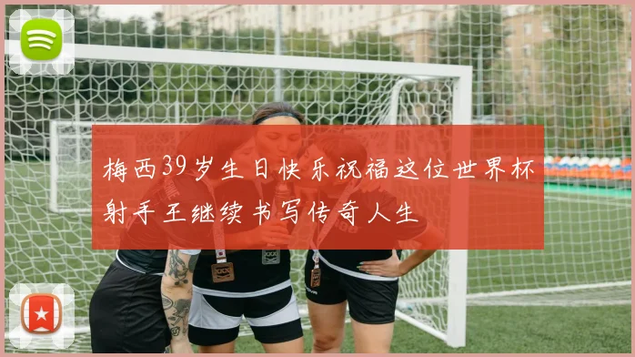 梅西39岁生日快乐祝福这位世界杯射手王继续书写传奇人生