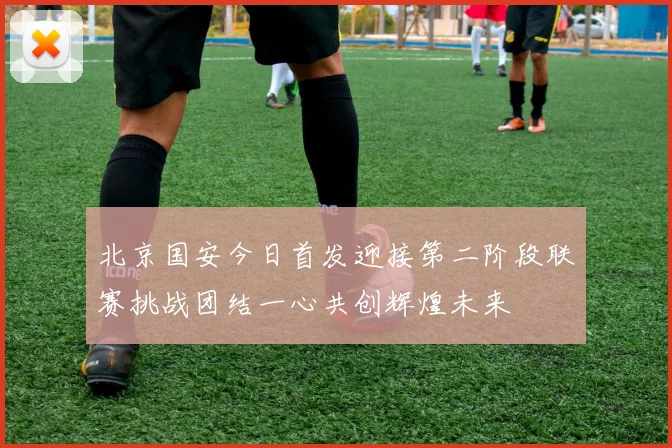 北京国安今日首发迎接第二阶段联赛挑战团结一心共创辉煌未来