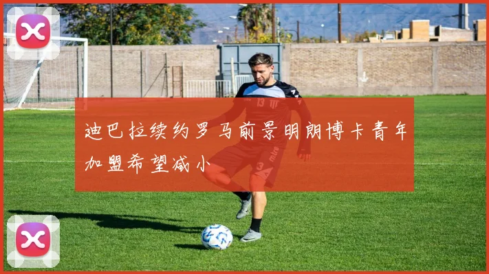 迪巴拉续约罗马前景明朗博卡青年加盟希望减小