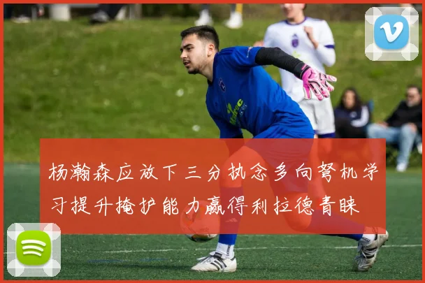 杨瀚森应放下三分执念多向弩机学习提升掩护能力赢得利拉德青睐