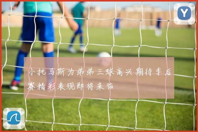 小托马斯为弟弟三球高兴期待季后赛精彩表现即将来临