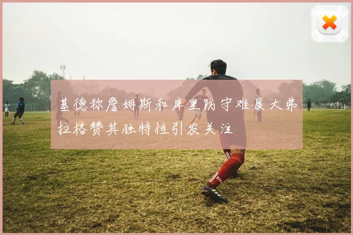 基德称詹姆斯和库里防守难度大弗拉格赞其独特性引发关注