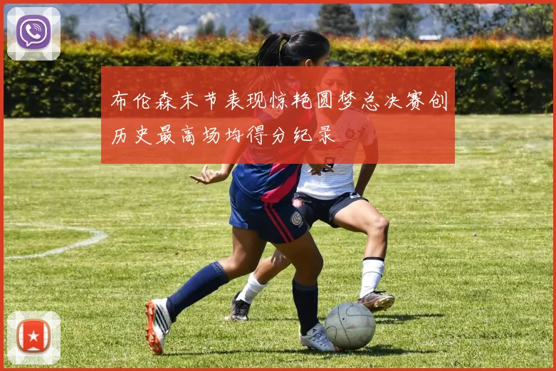 布伦森末节表现惊艳圆梦总决赛创历史最高场均得分纪录