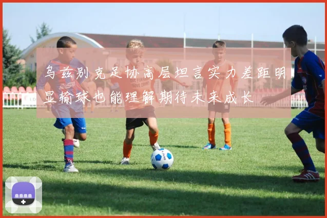 乌兹别克足协高层坦言实力差距明显输球也能理解期待未来成长