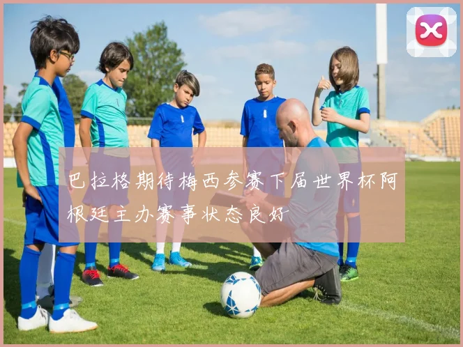 巴拉格期待梅西参赛下届世界杯阿根廷主办赛事状态良好
